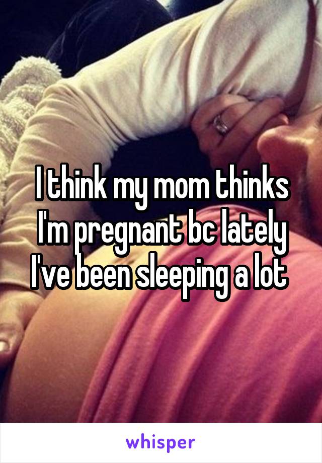 I think my mom thinks I'm pregnant bc lately I've been sleeping a lot 