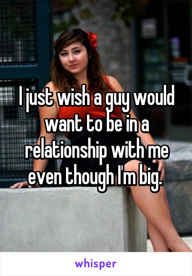 I just wish a guy would want to be in a relationship with me even though I'm big. 