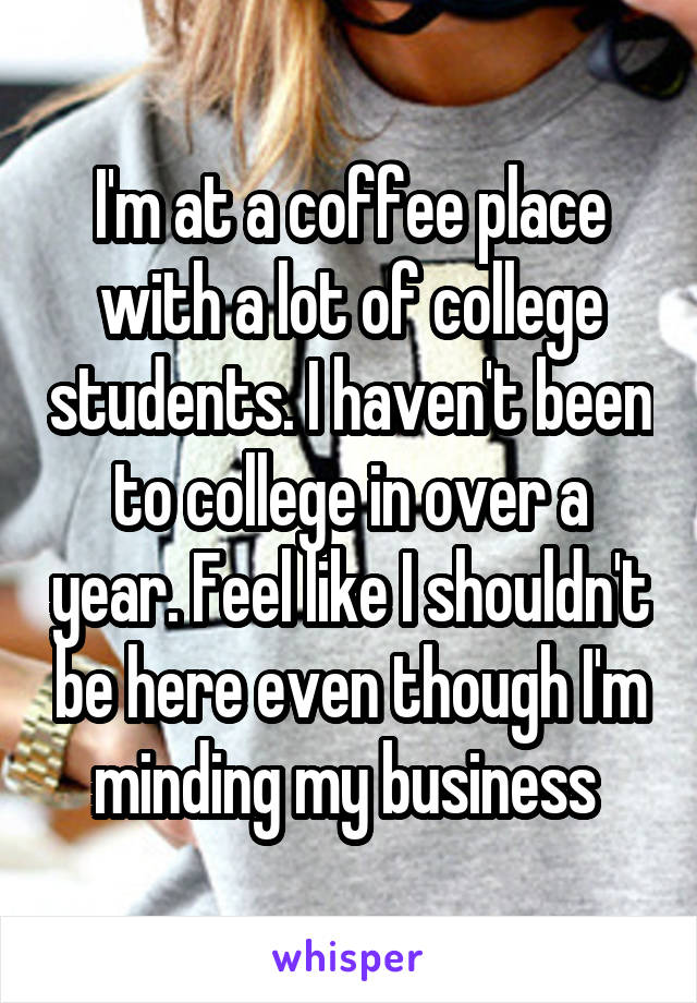 I'm at a coffee place with a lot of college students. I haven't been to college in over a year. Feel like I shouldn't be here even though I'm minding my business 