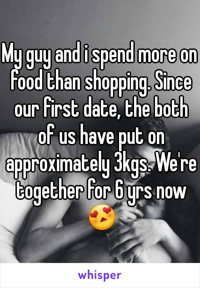 My guy and i spend more on food than shopping. Since our first date, the both of us have put on approximately 3kgs. We're together for 6 yrs now 😍