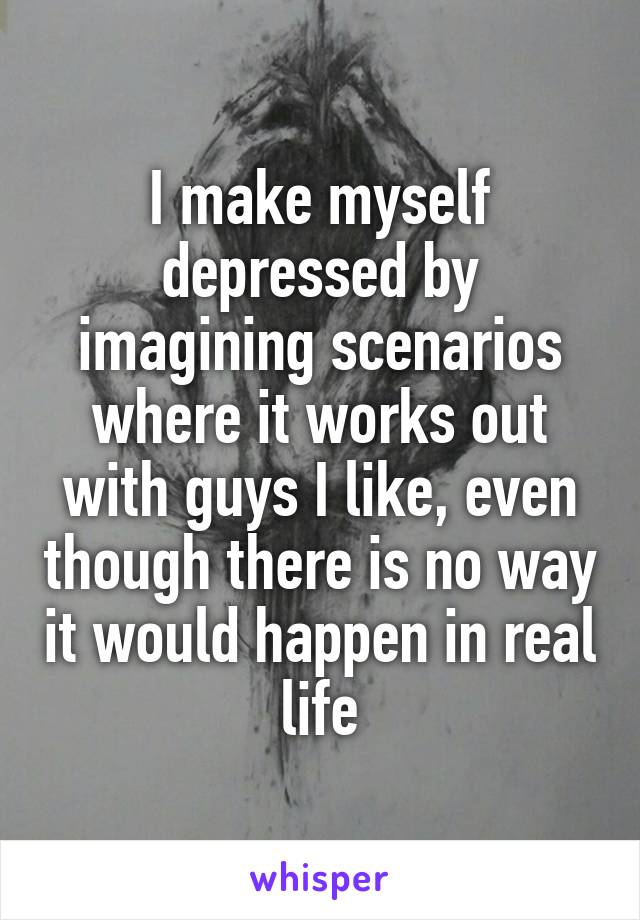 I make myself depressed by imagining scenarios where it works out with guys I like, even though there is no way it would happen in real life