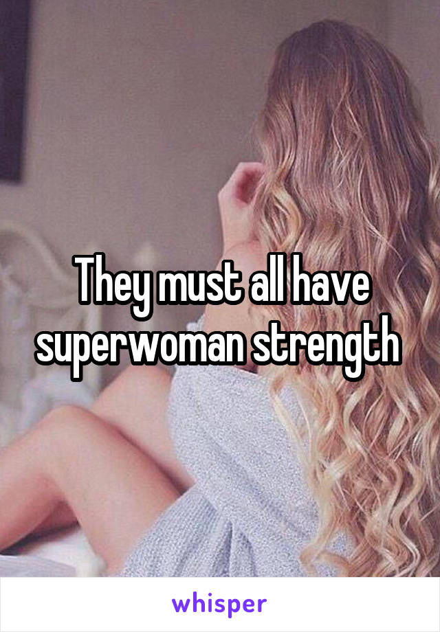 They must all have superwoman strength 