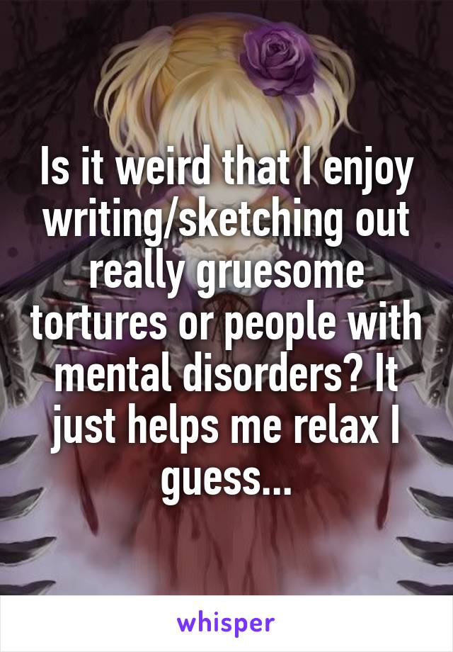 Is it weird that I enjoy writing/sketching out really gruesome tortures or people with mental disorders? It just helps me relax I guess...