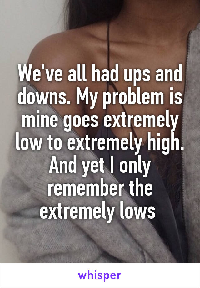 We've all had ups and downs. My problem is mine goes extremely low to extremely high. And yet I only remember the extremely lows 