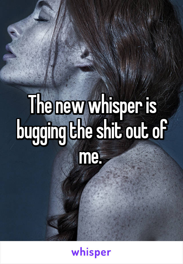 The new whisper is bugging the shit out of me. 