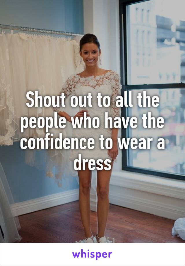 Shout out to all the people who have the confidence to wear a dress