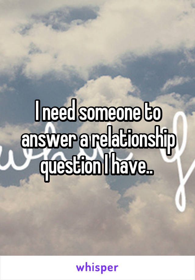 I need someone to answer a relationship question I have.. 