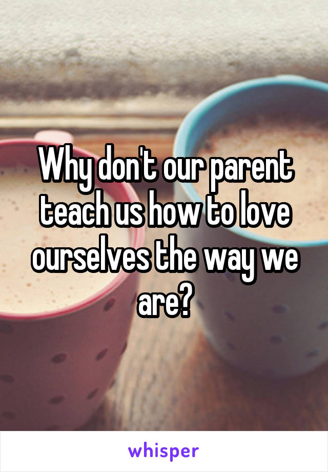 Why don't our parent teach us how to love ourselves the way we are?