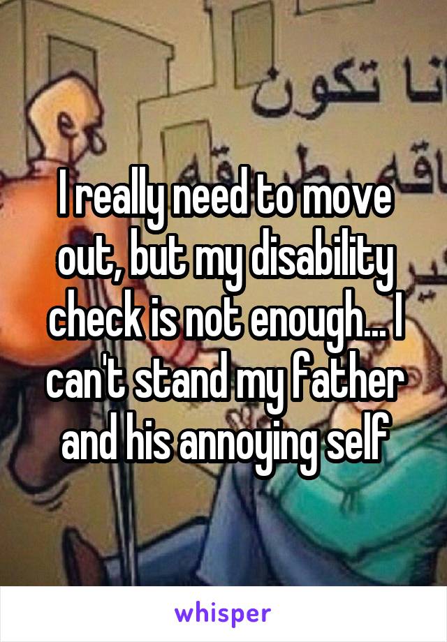 I really need to move out, but my disability check is not enough... I can't stand my father and his annoying self