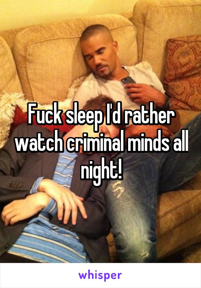 Fuck sleep I'd rather watch criminal minds all night!