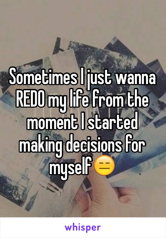 Sometimes I just wanna REDO my life from the moment I started making decisions for myself😑