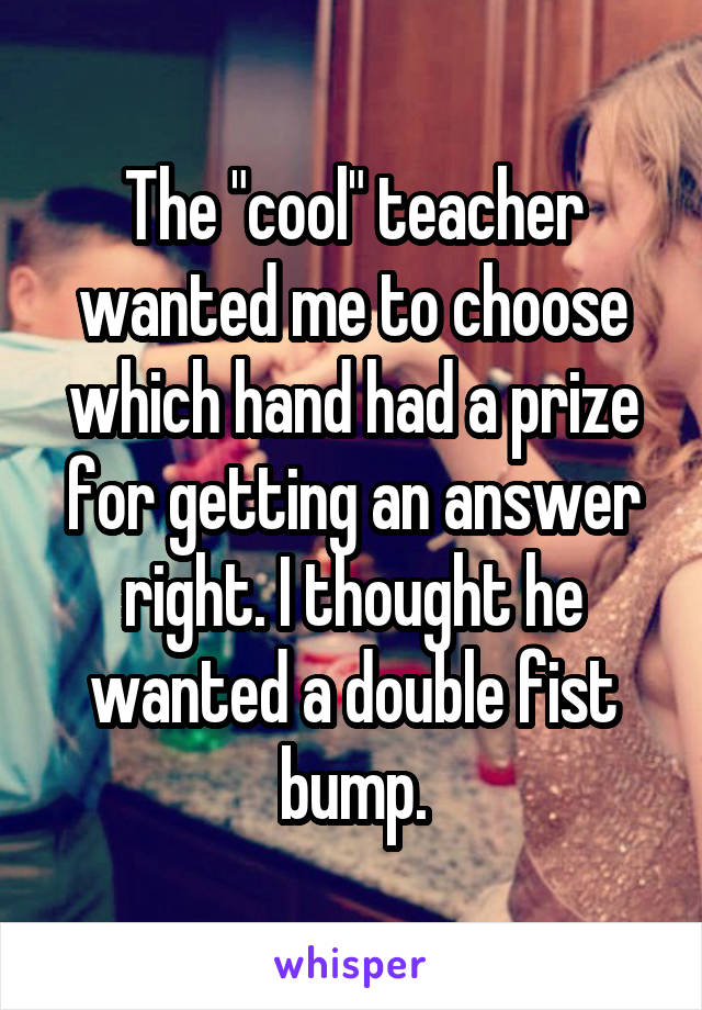 The "cool" teacher wanted me to choose which hand had a prize for getting an answer right. I thought he wanted a double fist bump.