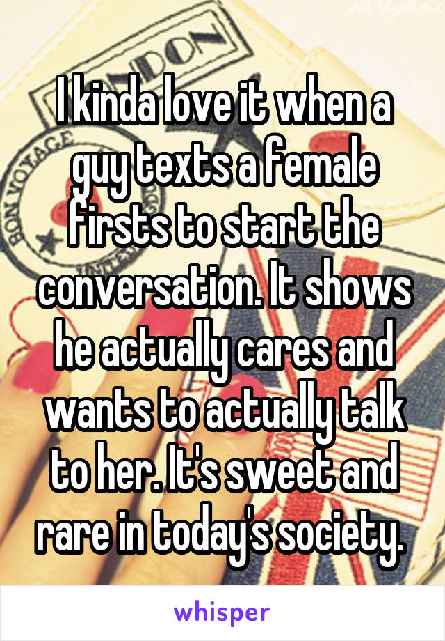 I kinda love it when a guy texts a female firsts to start the conversation. It shows he actually cares and wants to actually talk to her. It's sweet and rare in today's society. 