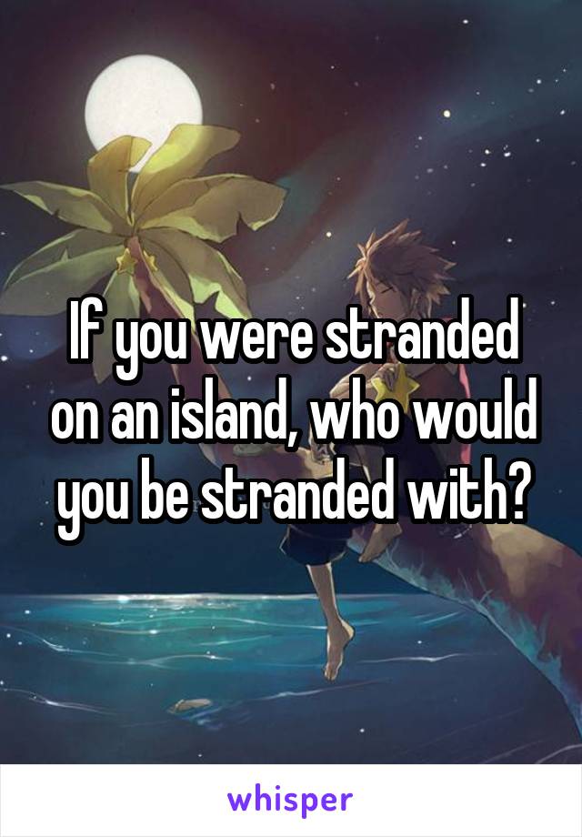 If you were stranded on an island, who would you be stranded with?