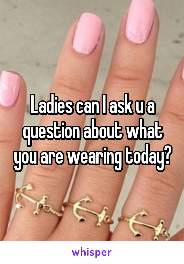 Ladies can I ask u a question about what you are wearing today?