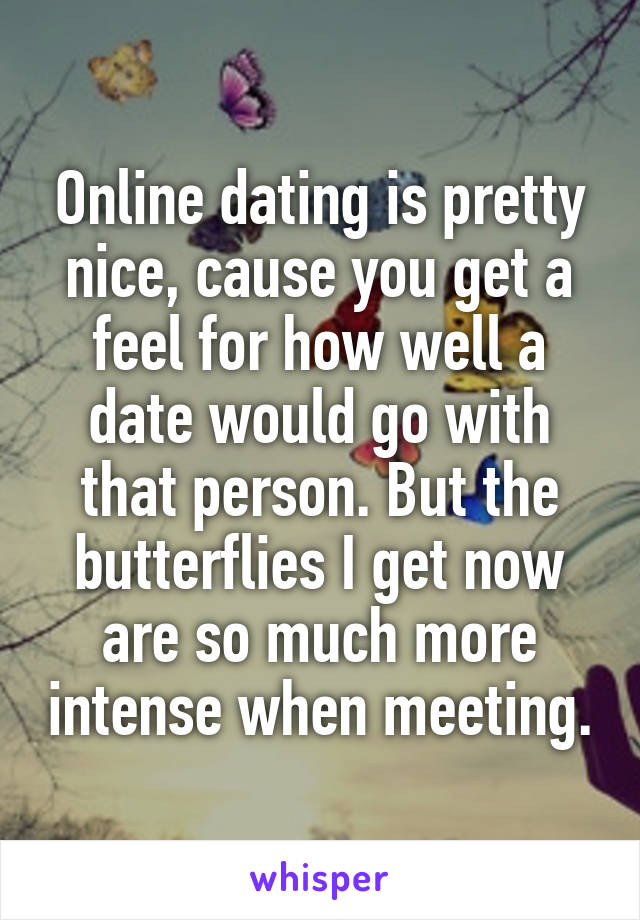 Online dating is pretty nice, cause you get a feel for how well a date would go with that person. But the butterflies I get now are so much more intense when meeting.