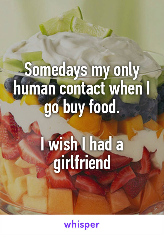 Somedays my only human contact when I go buy food.

I wish I had a girlfriend