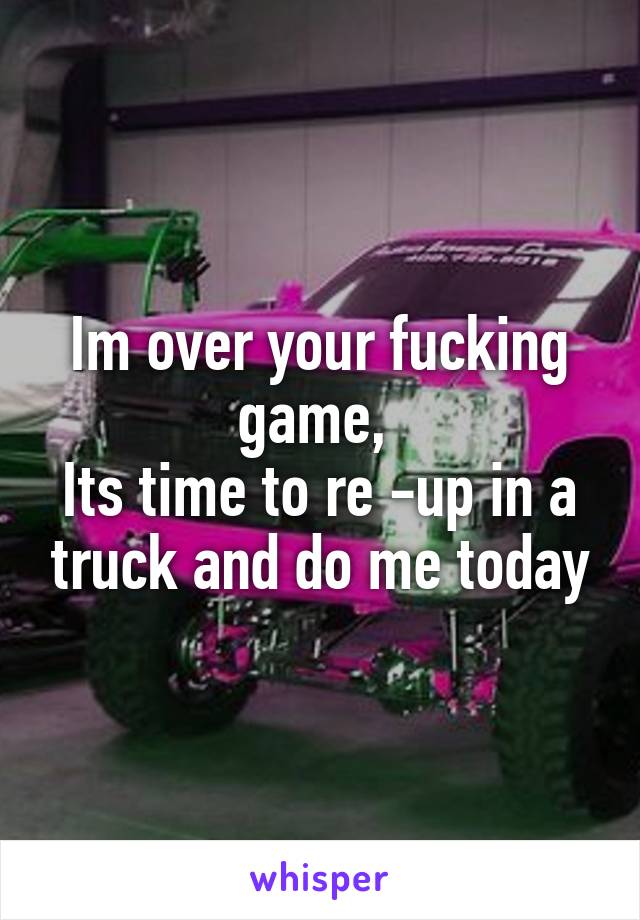 Im over your fucking game, 
Its time to re -up in a truck and do me today