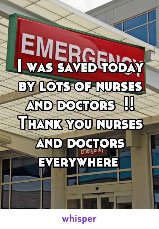 I was saved today by lots of nurses and doctors  !! Thank you nurses and doctors everywhere 