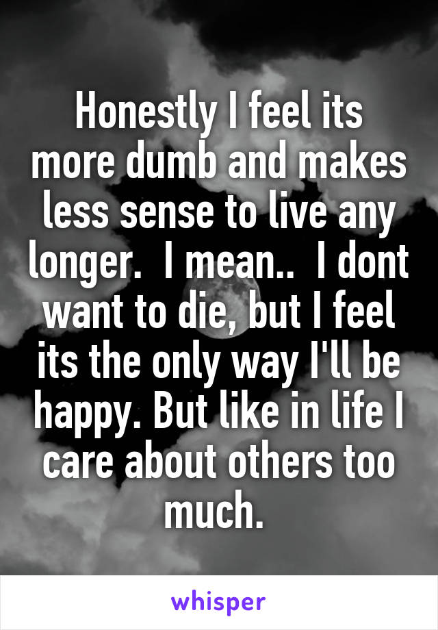 Honestly I feel its more dumb and makes less sense to live any longer.  I mean..  I dont want to die, but I feel its the only way I'll be happy. But like in life I care about others too much. 