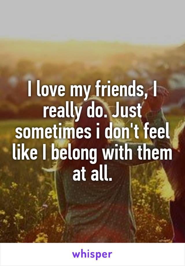 I love my friends, I really do. Just sometimes i don't feel like I belong with them at all.