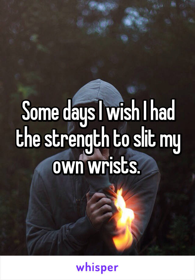 Some days I wish I had the strength to slit my own wrists. 