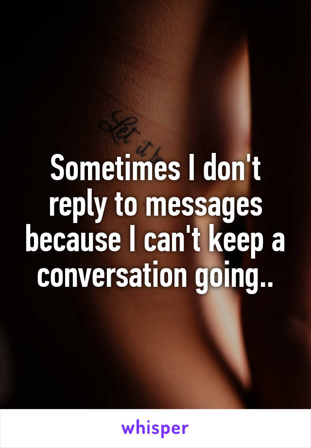 Sometimes I don't reply to messages because I can't keep a conversation going..