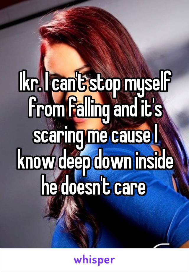 Ikr. I can't stop myself from falling and it's scaring me cause I know deep down inside he doesn't care 