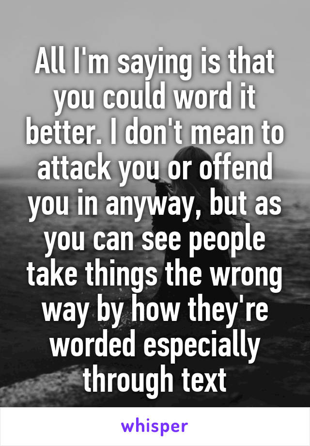 All I'm saying is that you could word it better. I don't mean to attack you or offend you in anyway, but as you can see people take things the wrong way by how they're worded especially through text