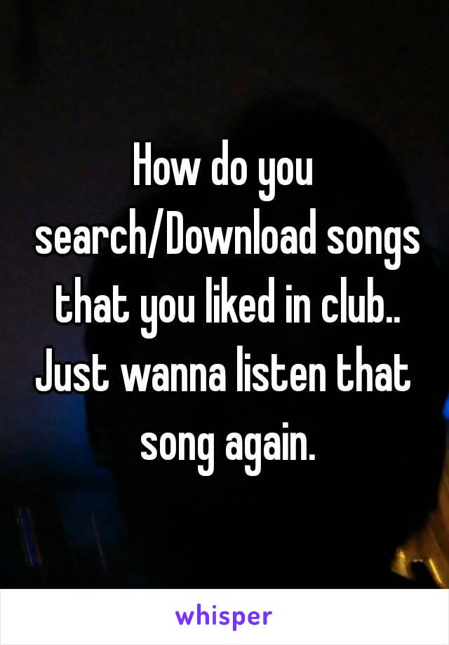 How do you search/Download songs that you liked in club..
Just wanna listen that song again.