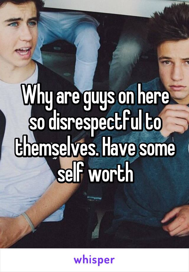 Why are guys on here so disrespectful to themselves. Have some self worth