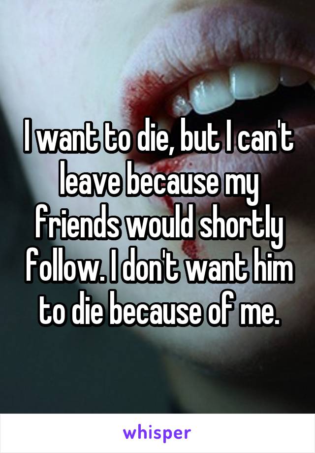 I want to die, but I can't leave because my friends would shortly follow. I don't want him to die because of me.