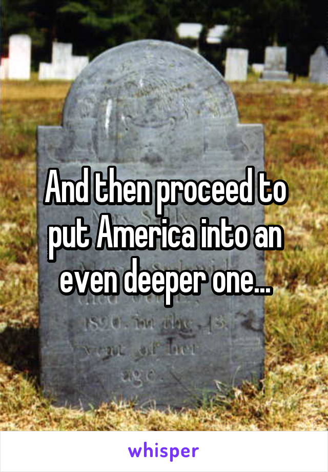 And then proceed to put America into an even deeper one...