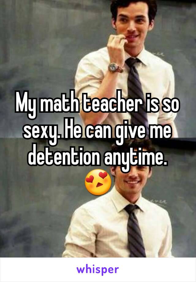 My math teacher is so sexy. He can give me detention anytime. 😍