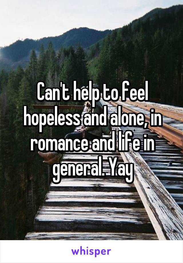 Can't help to feel hopeless and alone, in romance and life in general. Yay