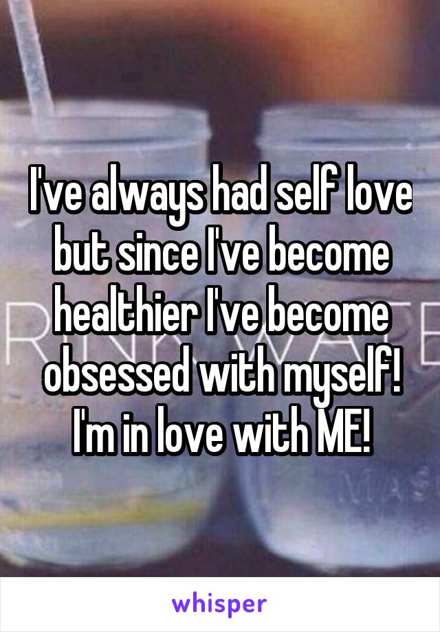 I've always had self love but since I've become healthier I've become obsessed with myself! I'm in love with ME!