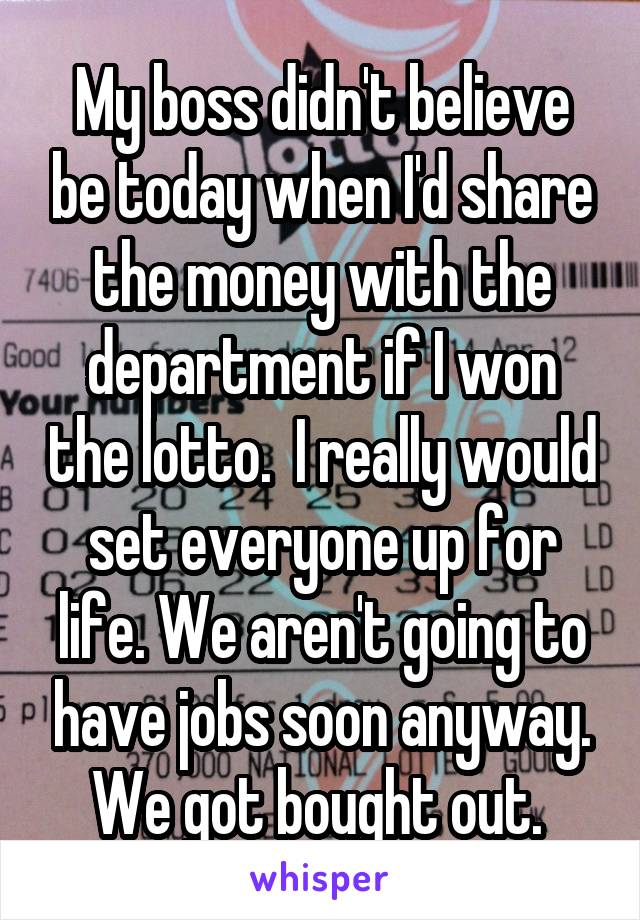 My boss didn't believe be today when I'd share the money with the department if I won the lotto.  I really would set everyone up for life. We aren't going to have jobs soon anyway. We got bought out. 