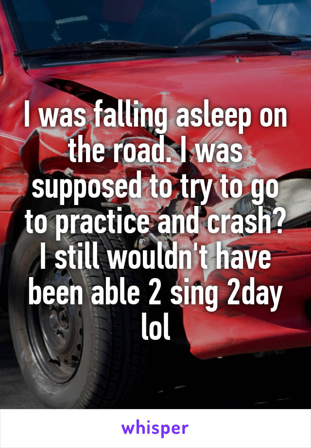 I was falling asleep on the road. I was supposed to try to go to practice and crash? I still wouldn't have been able 2 sing 2day lol