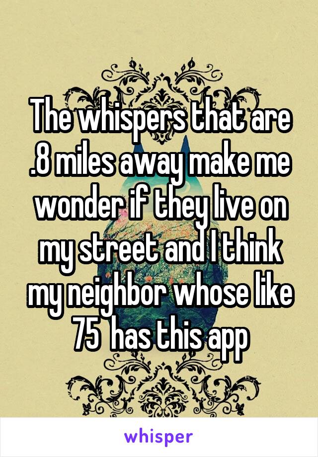 The whispers that are .8 miles away make me wonder if they live on my street and I think my neighbor whose like 75  has this app