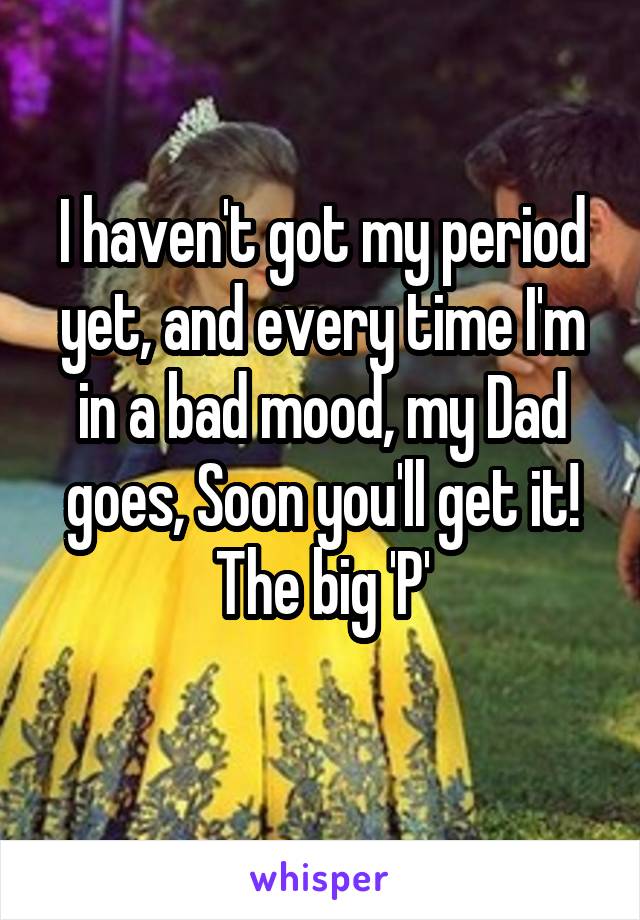 I haven't got my period yet, and every time I'm in a bad mood, my Dad goes, Soon you'll get it! The big 'P'
