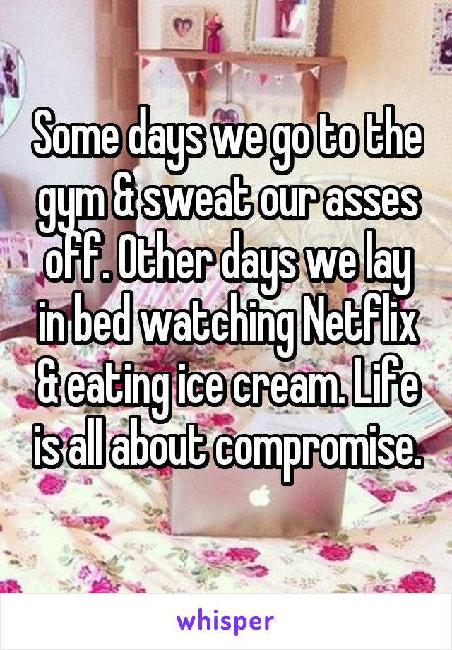 Some days we go to the gym & sweat our asses off. Other days we lay in bed watching Netflix & eating ice cream. Life is all about compromise. 