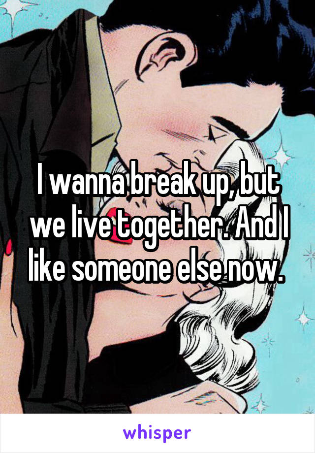 I wanna break up, but we live together. And I like someone else now. 