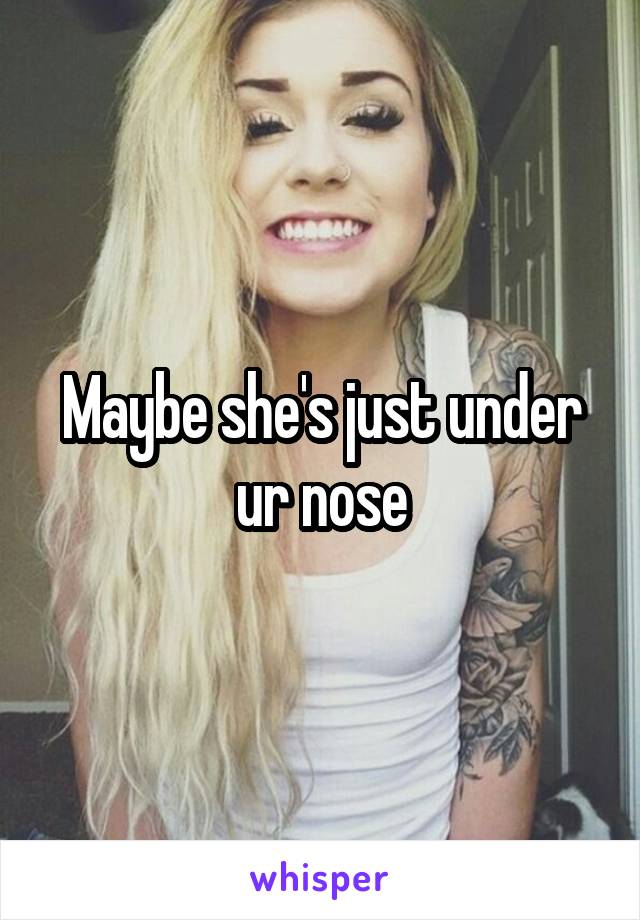 Maybe she's just under ur nose