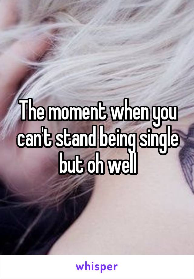 The moment when you can't stand being single but oh well