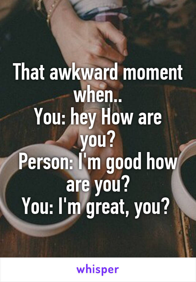 That awkward moment when..
You: hey How are you?
Person: I'm good how are you?
You: I'm great, you? 