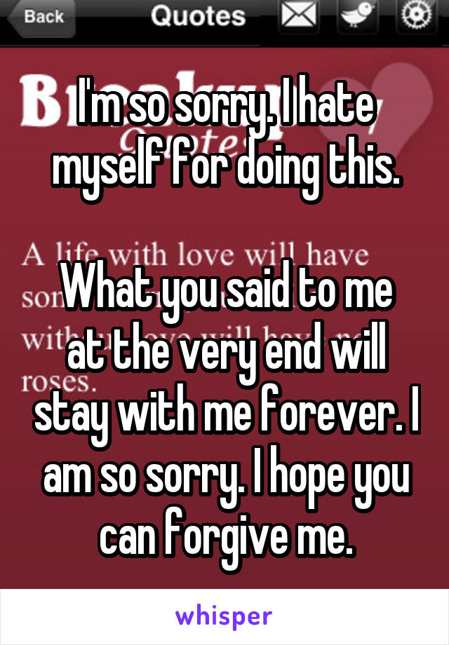 I'm so sorry. I hate myself for doing this.

What you said to me at the very end will stay with me forever. I am so sorry. I hope you can forgive me.