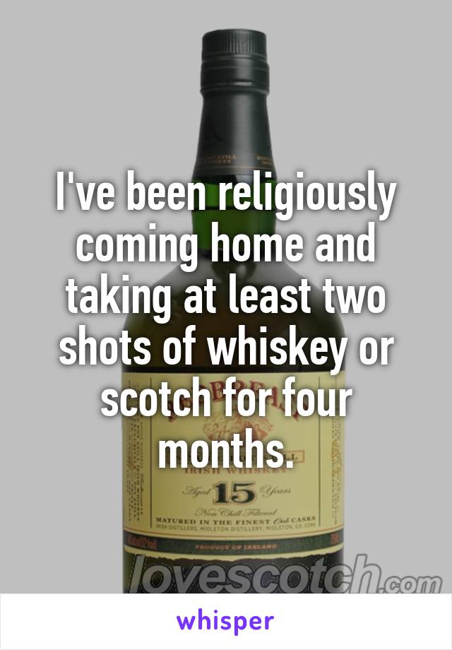 I've been religiously coming home and taking at least two shots of whiskey or scotch for four months.