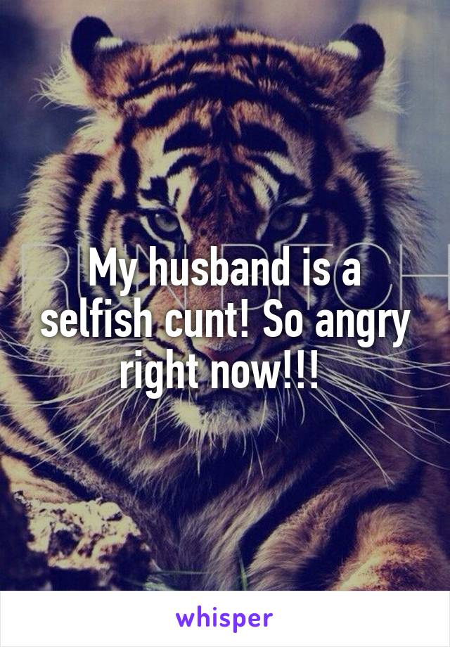 My husband is a selfish cunt! So angry right now!!! 