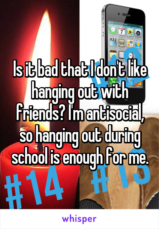 Is it bad that I don't like hanging out with friends? I'm antisocial, so hanging out during school is enough for me.