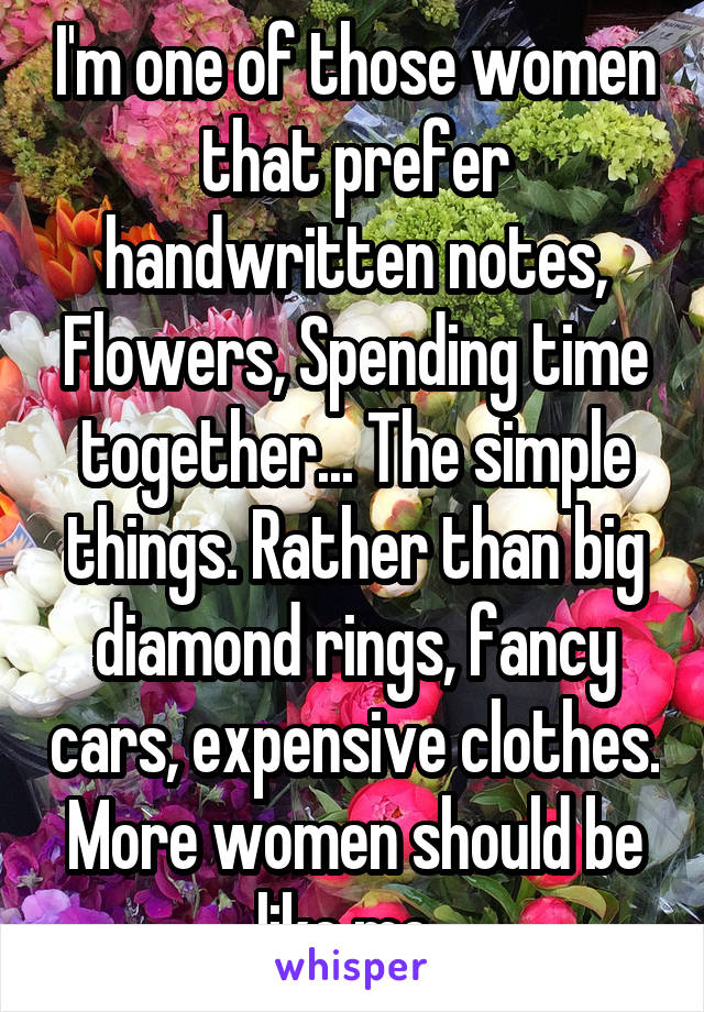 I'm one of those women that prefer handwritten notes, Flowers, Spending time together... The simple things. Rather than big diamond rings, fancy cars, expensive clothes. More women should be like me. 